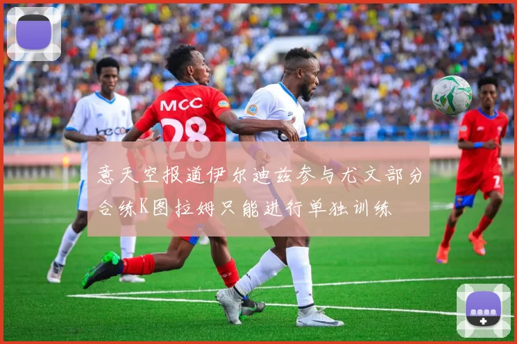 意天空报道伊尔迪兹参与尤文部分合练K图拉姆只能进行单独训练