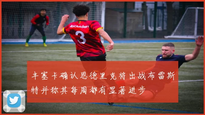 丰塞卡确认恩德里克将出战布雷斯特并称其每周都有显著进步