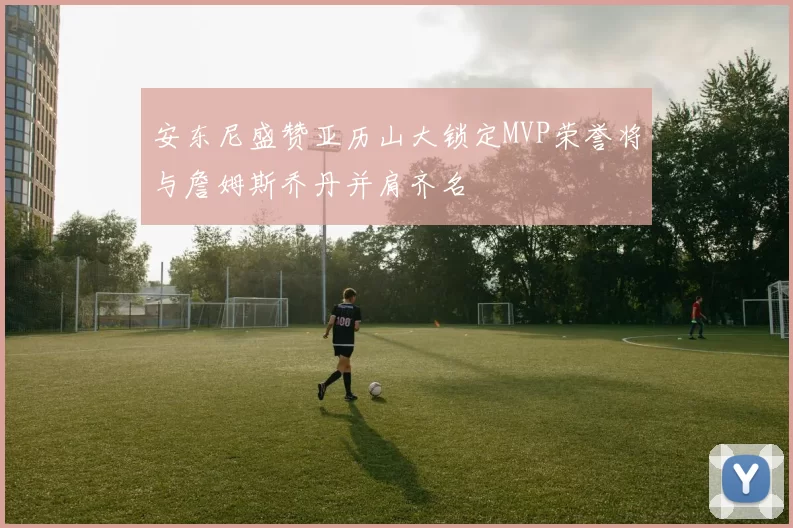 安东尼盛赞亚历山大锁定MVP荣誉将与詹姆斯乔丹并肩齐名