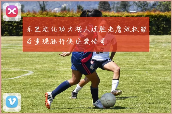 东里进化助力湖人连胜老詹放权能否重现独行侠逆袭传奇