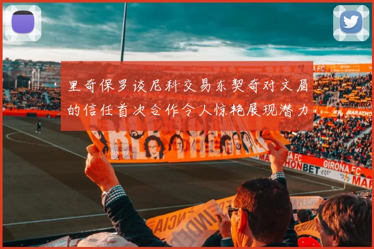 里奇保罗谈尼科交易东契奇对文眉的信任首次合作令人惊艳展现潜力