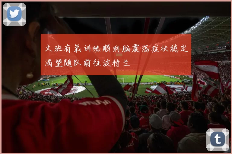 文班有氧训练顺利脑震荡症状稳定渴望随队前往波特兰