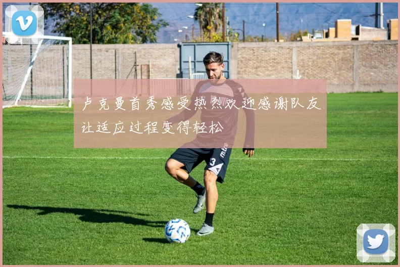 卢克曼首秀感受热烈欢迎感谢队友让适应过程变得轻松