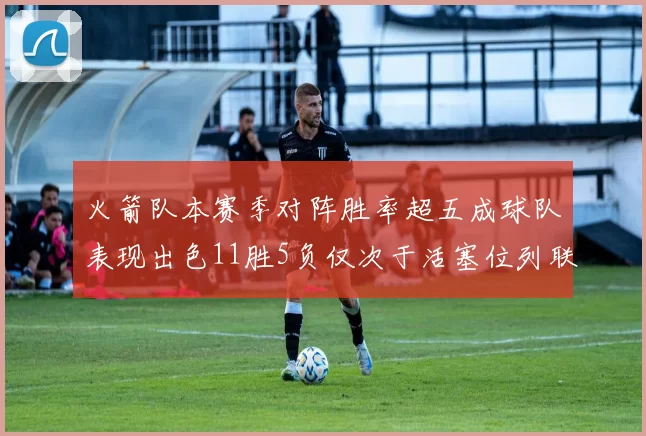 火箭队本赛季对阵胜率超五成球队表现出色11胜5负仅次于活塞位列联盟第二