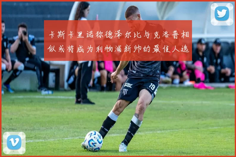 卡斯卡里诺称德泽尔比与克洛普相似或将成为利物浦新帅的最佳人选