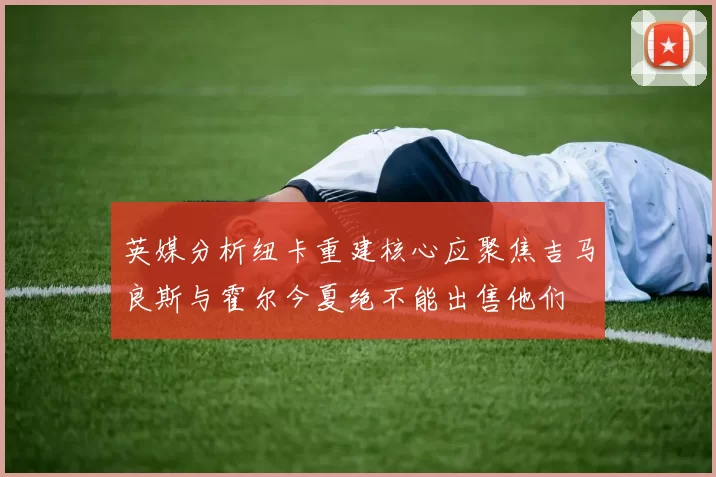 英媒分析纽卡重建核心应聚焦吉马良斯与霍尔今夏绝不能出售他们