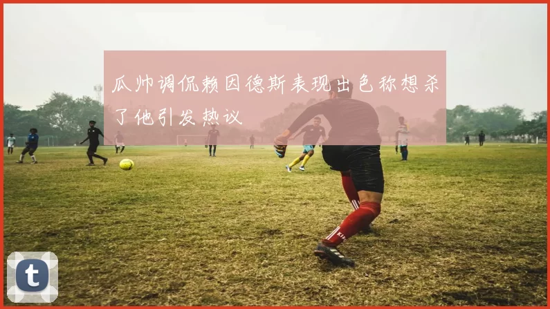瓜帅调侃赖因德斯表现出色称想杀了他引发热议