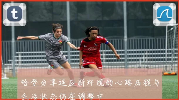哈登分享适应新环境的心路历程与生活状态仍在调整中