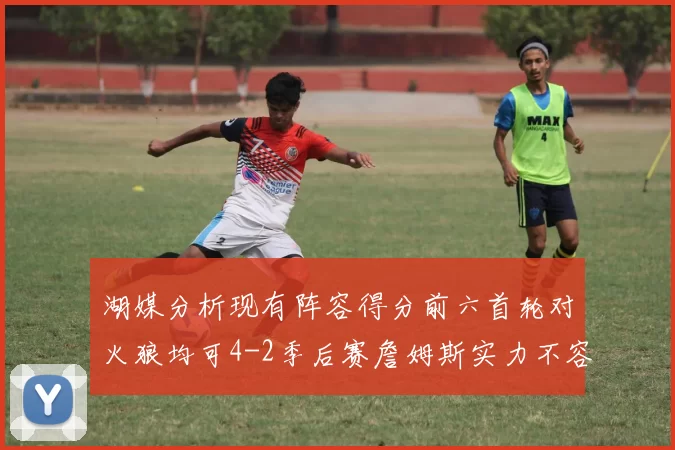 湖媒分析现有阵容得分前六首轮对火狼均可4-2季后赛詹姆斯实力不容小觑