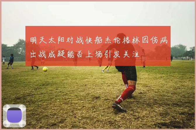 明天太阳对战快船杰伦格林因伤病出战成疑能否上场引发关注