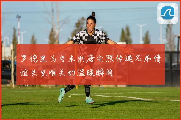 罗德里戈与米利唐合照传递兄弟情谊共克难关的温暖瞬间