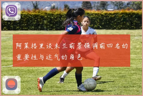 阿莱格里谈米兰前景强调前四名的重要性与运气的角色