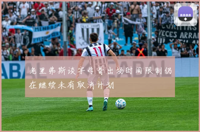 老里弗斯谈字母哥出场时间限制仍在继续未有取消计划