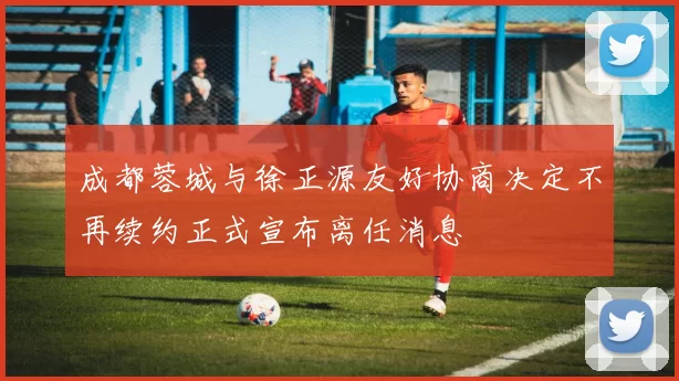 成都蓉城与徐正源友好协商决定不再续约正式宣布离任消息