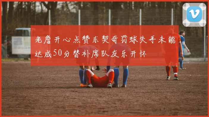 老詹开心点赞东契奇罚球失手未能达成50分替补席队友乐开怀