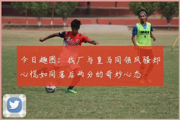 今日趣图：我厂与皇马同领风骚却心慌如同落后两分的奇妙心态